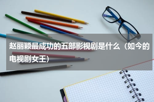 赵丽颖最成功的五部影视剧是什么（如今的电视剧女王）