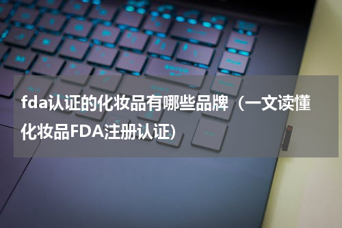 fda认证的化妆品有哪些品牌（一文读懂化妆品FDA注册认证）