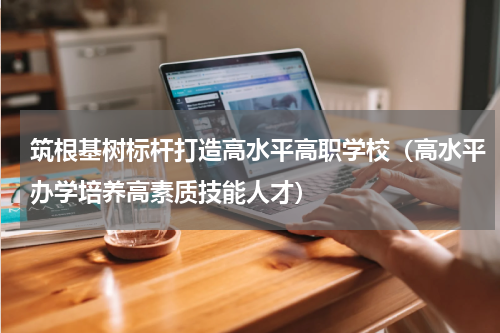 筑根基树标杆打造高水平高职学校（高水平办学培养高素质技能人才）