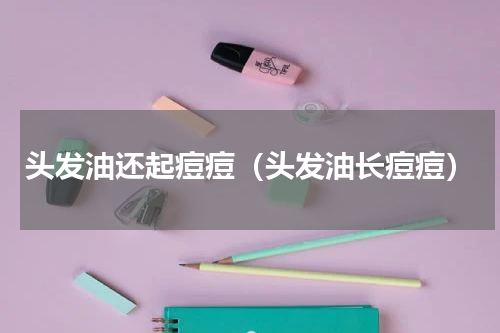 头发油还起痘痘（头发油长痘痘）