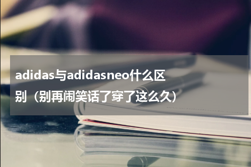 adidas与adidasneo什么区别（别再闹笑话了穿了这么久）