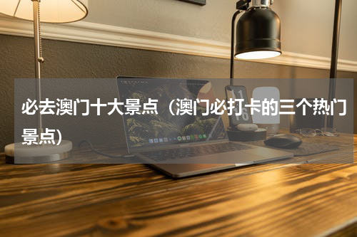 必去澳门十大景点（澳门必打卡的三个热门景点）