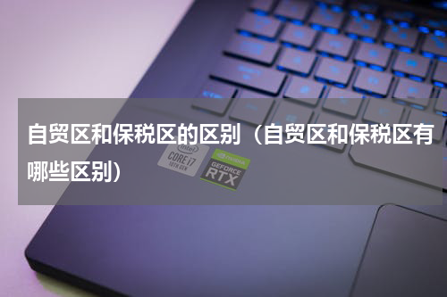 自贸区和保税区的区别（自贸区和保税区有哪些区别）