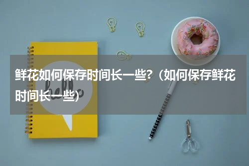 鲜花如何保存时间长一些?（如何保存鲜花时间长一些）