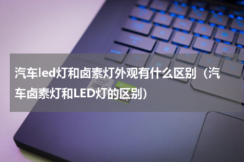 汽车led灯和卤素灯外观有什么区别（汽车卤素灯和LED灯的区别）