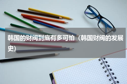 韩国的财阀到底有多可怕（韩国财阀的发展史）