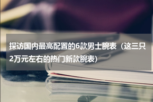 探访国内最高配置的6款男士腕表（这三只2万元左右的热门新款腕表）