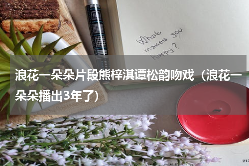 浪花一朵朵片段熊梓淇谭松韵吻戏（浪花一朵朵播出3年了）