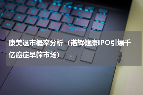 康美退市概率分析（诺辉健康IPO引爆千亿癌症早筛市场）