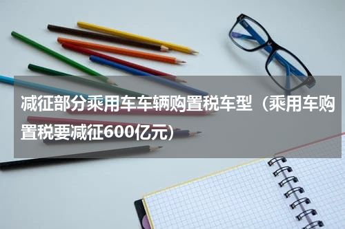 减征部分乘用车车辆购置税车型（乘用车购置税要减征600亿元）