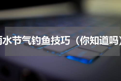雨水节气钓鱼技巧（你知道吗）