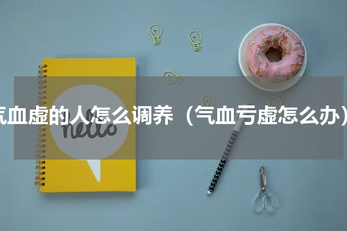 气血虚的人怎么调养（气血亏虚怎么办）