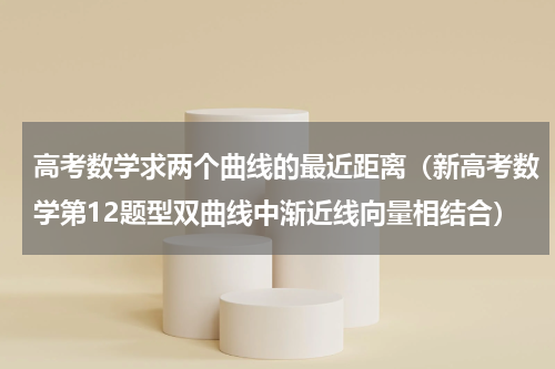 高考数学求两个曲线的最近距离（新高考数学第12题型双曲线中渐近线向量相结合）