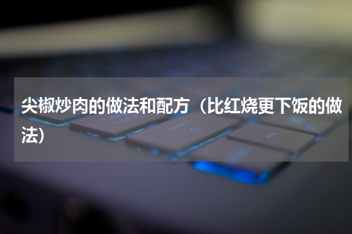 尖椒炒肉的做法和配方（比红烧更下饭的做法）