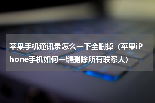 苹果手机通讯录怎么一下全删掉（苹果iPhone手机如何一键删除所有联系人）