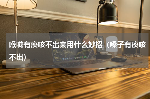 喉咙有痰咳不出来用什么妙招（嗓子有痰咳不出）