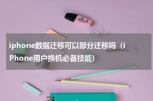 iphone数据迁移可以部分迁移吗（iPhone用户换机必备技能）