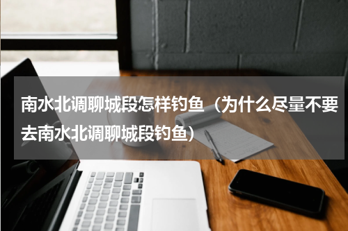 南水北调聊城段怎样钓鱼（为什么尽量不要去南水北调聊城段钓鱼）