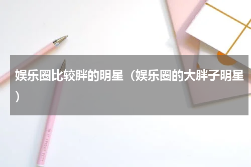娱乐圈比较胖的明星（娱乐圈的大胖子明星）