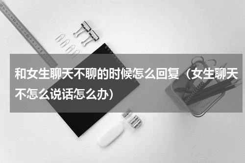 和女生聊天不聊的时候怎么回复（女生聊天不怎么说话怎么办）