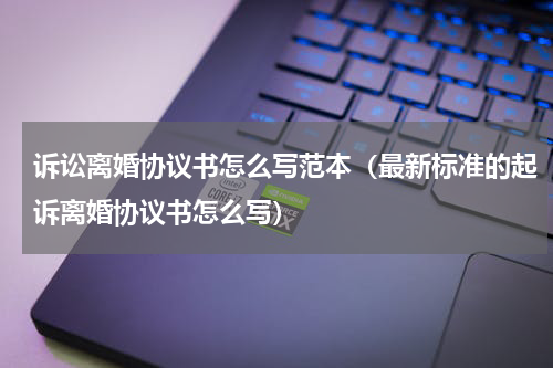 诉讼离婚协议书怎么写范本（最新标准的起诉离婚协议书怎么写）