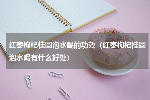 红枣枸杞桂圆泡水喝的功效（红枣枸杞桂圆泡水喝有什么好处）
