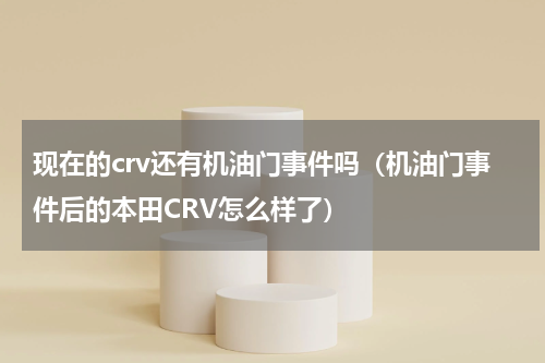 现在的crv还有机油门事件吗（机油门事件后的本田CRV怎么样了）