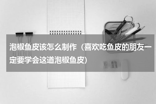 泡椒鱼皮该怎么制作（喜欢吃鱼皮的朋友一定要学会这道泡椒鱼皮）