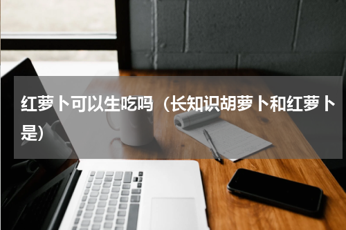 红萝卜可以生吃吗（长知识胡萝卜和红萝卜是）