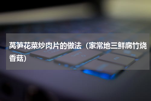莴笋花菜炒肉片的做法（家常地三鲜腐竹烧香菇）