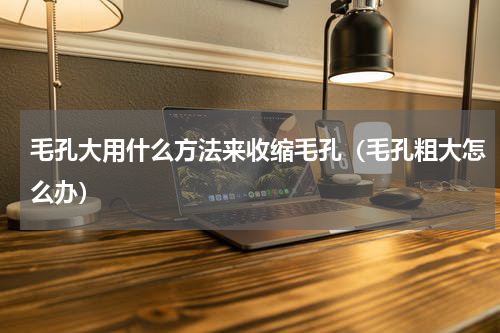 毛孔大用什么方法来收缩毛孔（毛孔粗大怎么办）