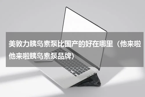 美敦力胰岛素泵比国产的好在哪里（他来啦他来啦胰岛素泵品牌）