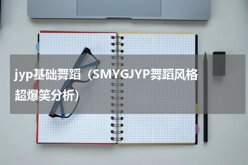 jyp基础舞蹈（SMYGJYP舞蹈风格超爆笑分析）