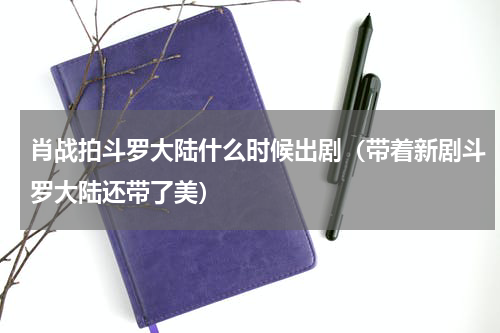 肖战拍斗罗大陆什么时候出剧（带着新剧斗罗大陆还带了美）
