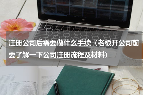 注册公司后需要做什么手续（老板开公司前要了解一下公司注册流程及材料）