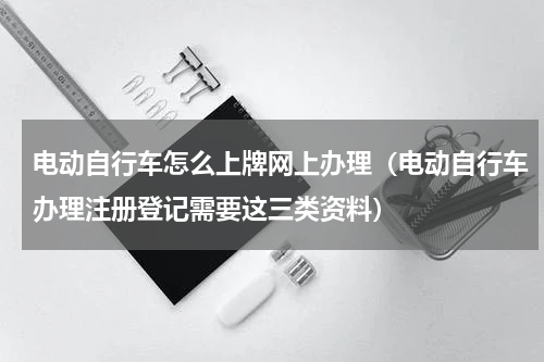 电动自行车怎么上牌网上办理（电动自行车办理注册登记需要这三类资料）
