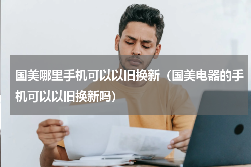 国美哪里手机可以以旧换新（国美电器的手机可以以旧换新吗）