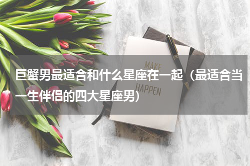 巨蟹男最适合和什么星座在一起（最适合当一生伴侣的四大星座男）