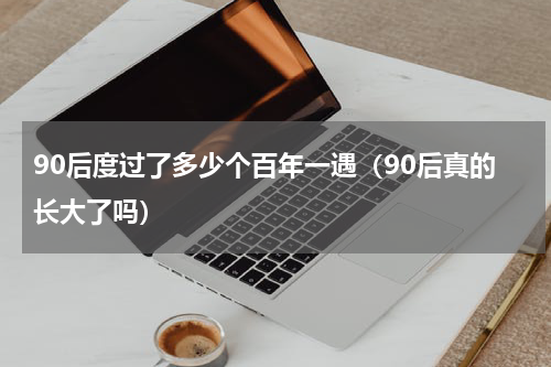 90后度过了多少个百年一遇（90后真的长大了吗）