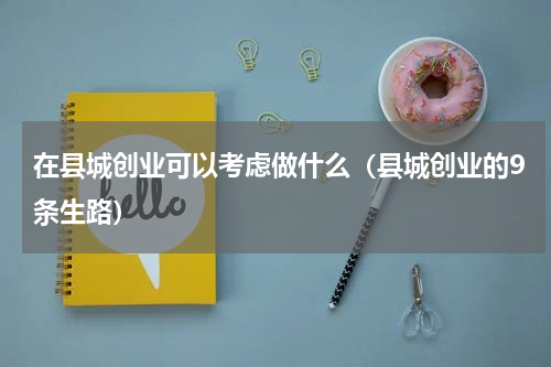 在县城创业可以考虑做什么（县城创业的9条生路）