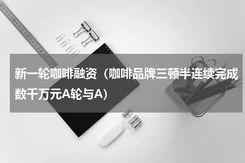 新一轮咖啡融资（咖啡品牌三顿半连续完成数千万元A轮与A）