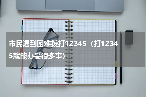 市民遇到困难拨打12345（打12345就能办妥很多事）