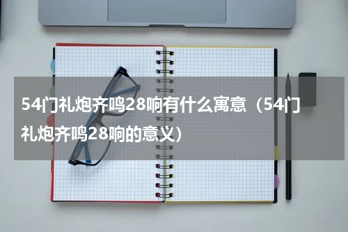 54门礼炮齐鸣28响有什么寓意（54门礼炮齐鸣28响的意义）