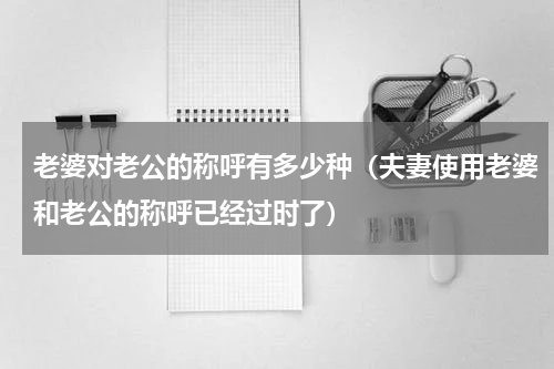 老婆对老公的称呼有多少种（夫妻使用老婆和老公的称呼已经过时了）
