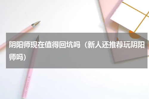 阴阳师现在值得回坑吗（新人还推荐玩阴阳师吗）