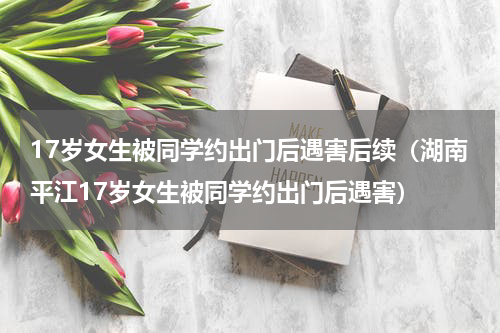 17岁女生被同学约出门后遇害后续（湖南平江17岁女生被同学约出门后遇害）