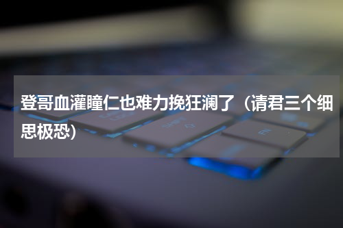 登哥血灌瞳仁也难力挽狂澜了（请君三个细思极恐）
