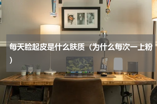 每天脸起皮是什么肤质（为什么每次一上粉）
