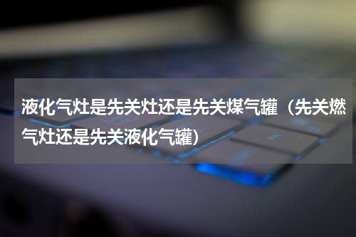 液化气灶是先关灶还是先关煤气罐（先关燃气灶还是先关液化气罐）
