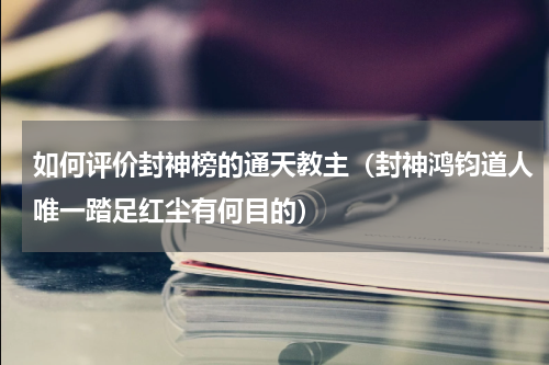 如何评价封神榜的通天教主（封神鸿钧道人唯一踏足红尘有何目的）